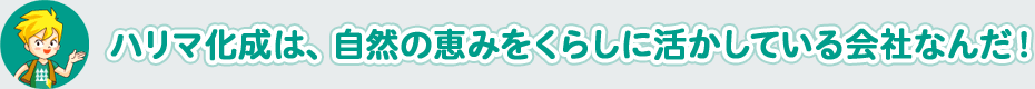 ハリマ化成は、 自然の恵みをくらしに活かしている会社なんだ！